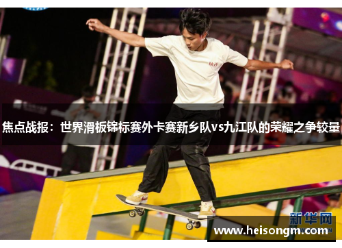 焦点战报：世界滑板锦标赛外卡赛新乡队vs九江队的荣耀之争较量